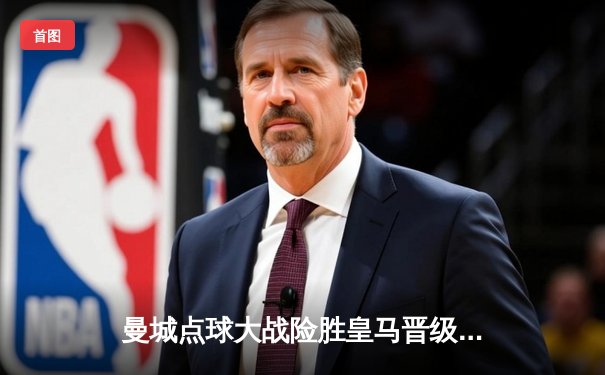 曼城点球大战险胜皇马晋级，欧冠半决赛上演惊心动魄对决