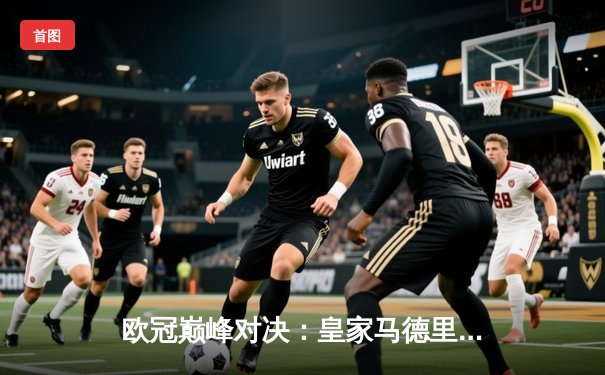 欧冠巅峰对决：皇家马德里加时鏖战险胜拜仁慕尼黑，总比分4-3晋级决赛