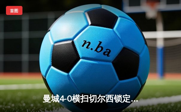 曼城4-0横扫切尔西锁定英超四连冠 哈兰德梅开二度创历史纪录