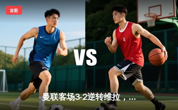 曼联客场3-2逆转维拉，霍伊伦绝杀助红魔重返胜轨