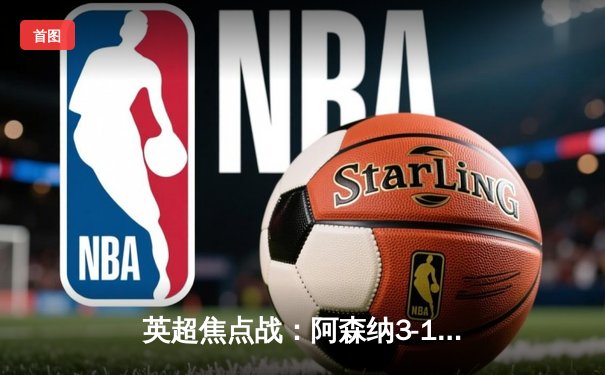 英超焦点战：阿森纳3-1逆转曼联，萨卡传射建功领跑积分榜