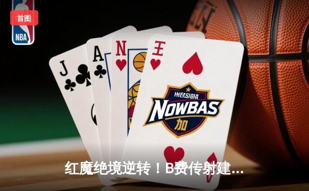 红魔绝境逆转！B费传射建功，曼联3-2力克维拉终结四轮不胜